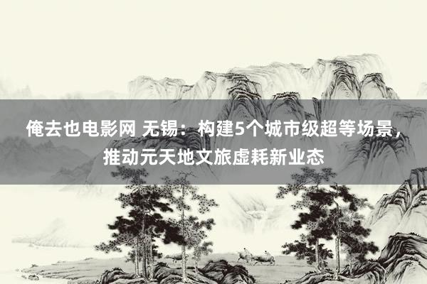 俺去也电影网 无锡：构建5个城市级超等场景，推动元天地文旅虚耗新业态