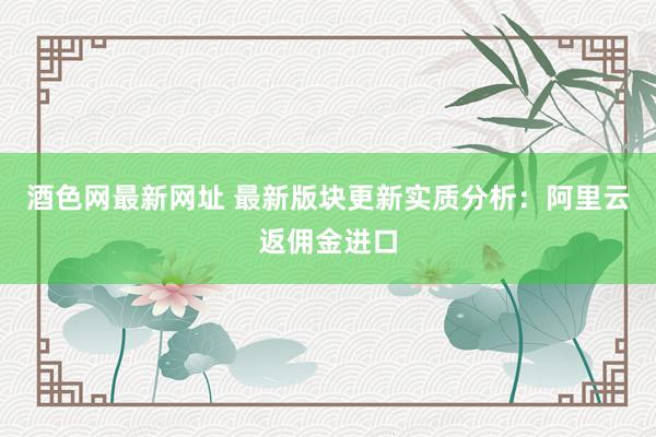 酒色网最新网址 最新版块更新实质分析：阿里云返佣金进口