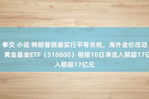 拳交 小说 特朗普晓谕实行平等关税，海外金价改动高，黄金基金ETF（518800）相接10日净流入额超17亿元