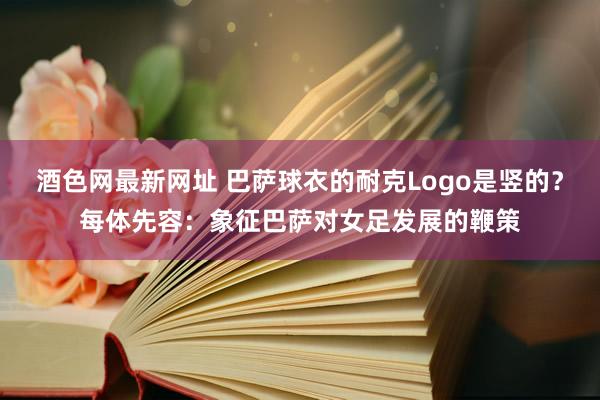 酒色网最新网址 巴萨球衣的耐克Logo是竖的？每体先容：象征巴萨对女足发展的鞭策