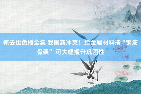 俺去也色播全集 我国新冲突！给金属材料搭“钢筋骨架” 可大幅擢升巩固性