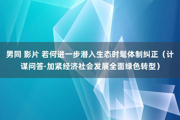 男同 影片 若何进一步潜入生态时髦体制纠正（计谋问答·加紧经济社会发展全面绿色转型）