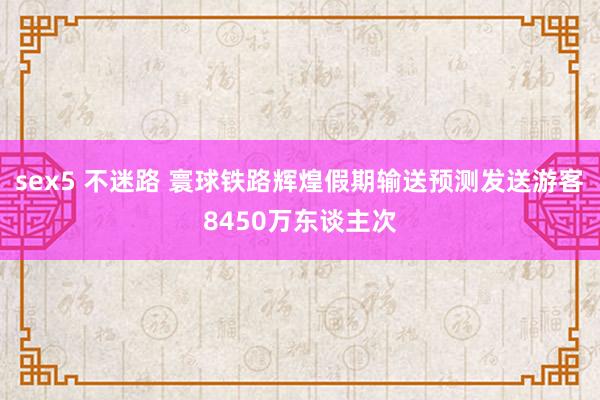 sex5 不迷路 寰球铁路辉煌假期输送预测发送游客8450万东谈主次
