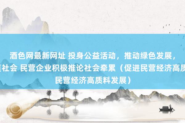 酒色网最新网址 投身公益活动，推动绿色发展，主动答复社会 民营企业积极推论社会牵累（促进民营经济高质料发展）