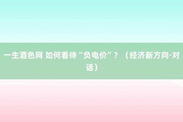 一生酒色网 如何看待“负电价”？（经济新方向·对话）