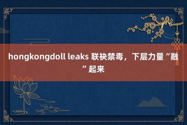 hongkongdoll leaks 联袂禁毒，下层力量“融”起来