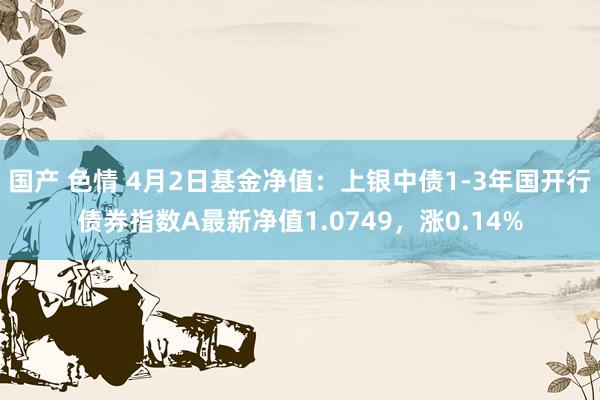 国产 色情 4月2日基金净值：上银中债1-3年国开行债券指数A最新净值1.0749，涨0.14%