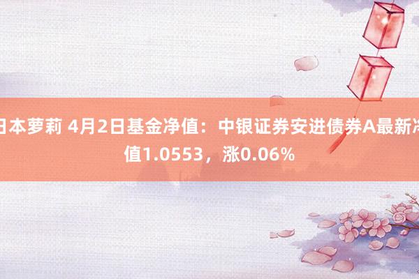 日本萝莉 4月2日基金净值：中银证券安进债券A最新净值1.0553，涨0.06%