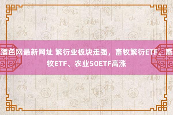 酒色网最新网址 繁衍业板块走强，畜牧繁衍ETF、畜牧ETF、农业50ETF高涨