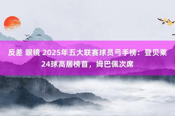 反差 眼镜 2025年五大联赛球员弓手榜：登贝莱24球高居榜首，姆巴佩次席