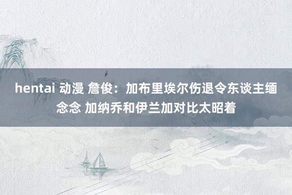 hentai 动漫 詹俊：加布里埃尔伤退令东谈主缅念念 加纳乔和伊兰加对比太昭着