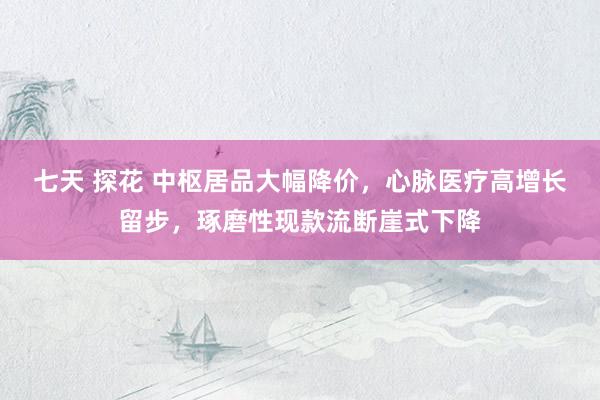 七天 探花 中枢居品大幅降价，心脉医疗高增长留步，琢磨性现款流断崖式下降