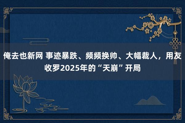 俺去也新网 事迹暴跌、频频换帅、大幅裁人，用友收罗2025年的“天崩”开局