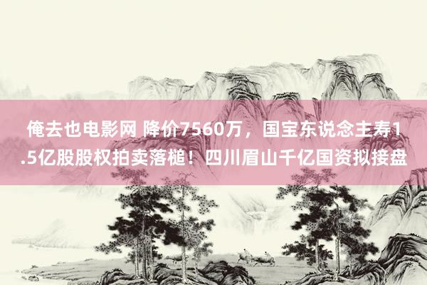 俺去也电影网 降价7560万，国宝东说念主寿1.5亿股股权拍卖落槌！四川眉山千亿国资拟接盘