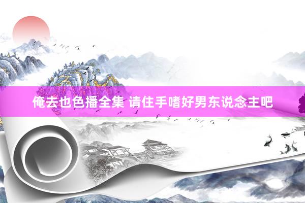 俺去也色播全集 请住手嗜好男东说念主吧