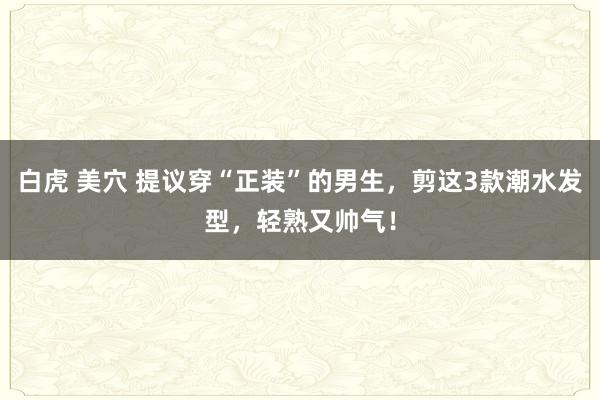 白虎 美穴 提议穿“正装”的男生，剪这3款潮水发型，轻熟又帅气！