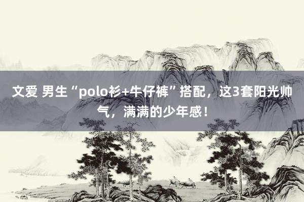 文爱 男生“polo衫+牛仔裤”搭配，这3套阳光帅气，满满的少年感！