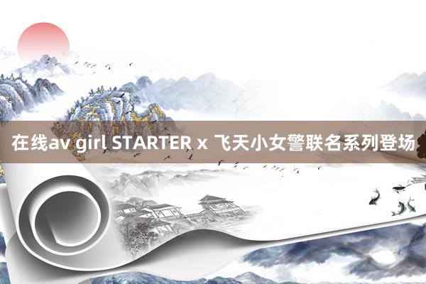 在线av girl STARTER x 飞天小女警联名系列登场