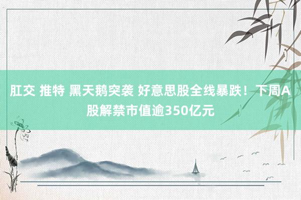 肛交 推特 黑天鹅突袭 好意思股全线暴跌！下周A股解禁市值逾350亿元