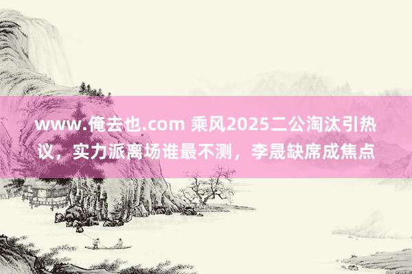 www.俺去也.com 乘风2025二公淘汰引热议，实力派离场谁最不测，李晟缺席成焦点