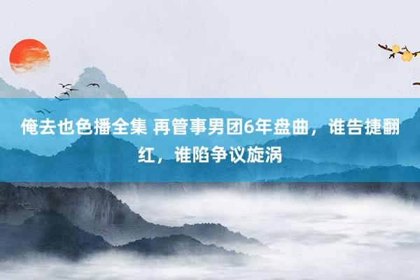 俺去也色播全集 再管事男团6年盘曲，谁告捷翻红，谁陷争议旋涡