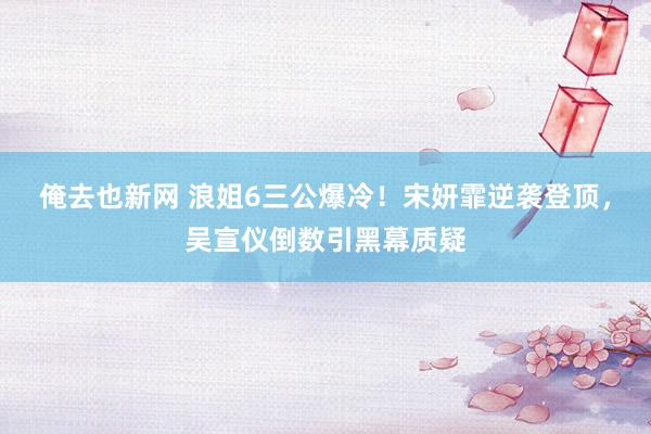 俺去也新网 浪姐6三公爆冷！宋妍霏逆袭登顶，吴宣仪倒数引黑幕质疑