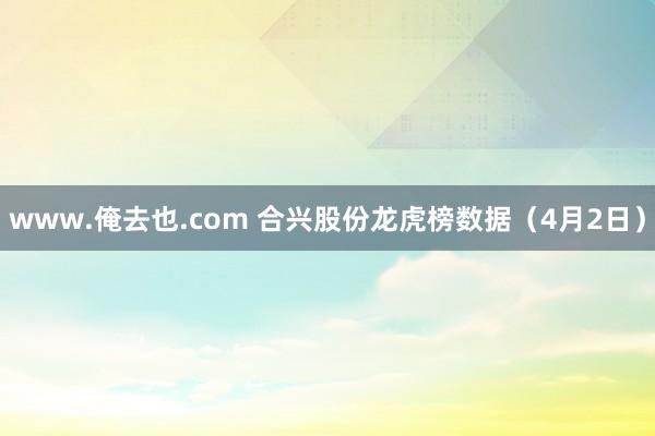 www.俺去也.com 合兴股份龙虎榜数据（4月2日）