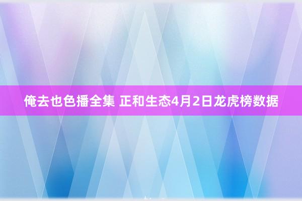 俺去也色播全集 正和生态4月2日龙虎榜数据