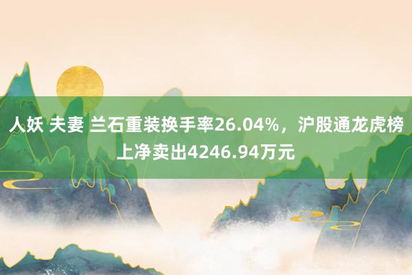 人妖 夫妻 兰石重装换手率26.04%，沪股通龙虎榜上净卖出4246.94万元