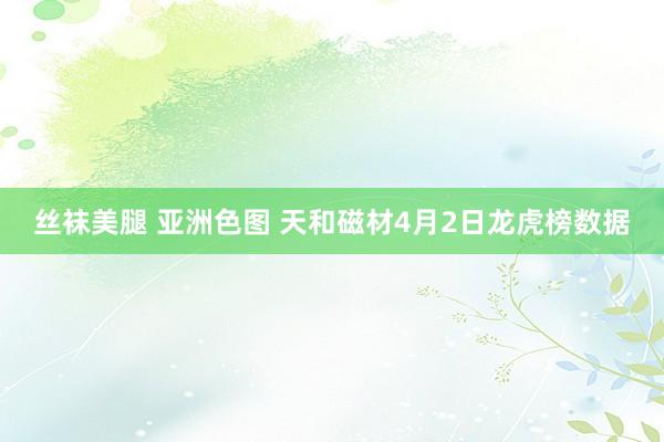 丝袜美腿 亚洲色图 天和磁材4月2日龙虎榜数据