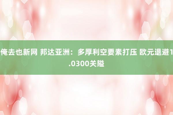 俺去也新网 邦达亚洲：多厚利空要素打压 欧元退避1.0300关隘