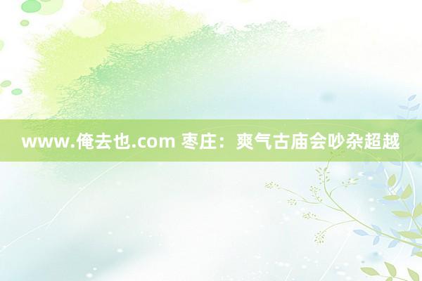 www.俺去也.com 枣庄：爽气古庙会吵杂超越