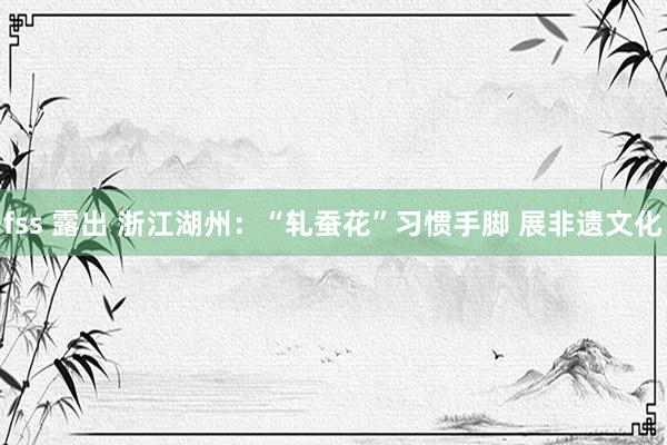 fss 露出 浙江湖州：“轧蚕花”习惯手脚 展非遗文化