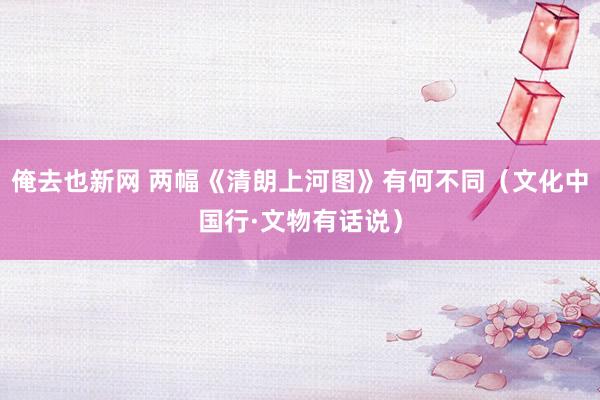 俺去也新网 两幅《清朗上河图》有何不同（文化中国行·文物有话说）