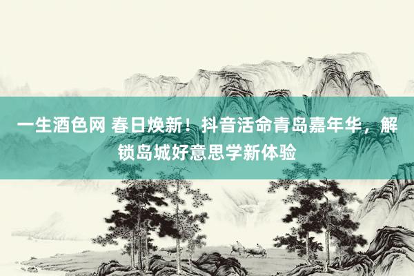一生酒色网 春日焕新！抖音活命青岛嘉年华，解锁岛城好意思学新体验