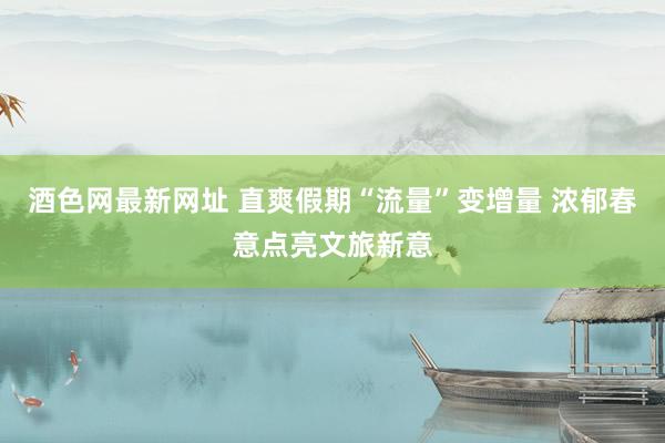 酒色网最新网址 直爽假期“流量”变增量 浓郁春意点亮文旅新意