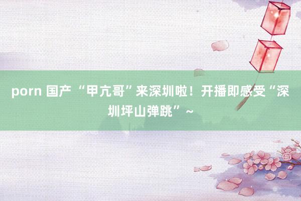 porn 国产 “甲亢哥”来深圳啦！开播即感受“深圳坪山弹跳”～