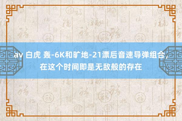 av 白虎 轰-6K和旷地-21漂后音速导弹组合，在这个时间即是无敌般的存在