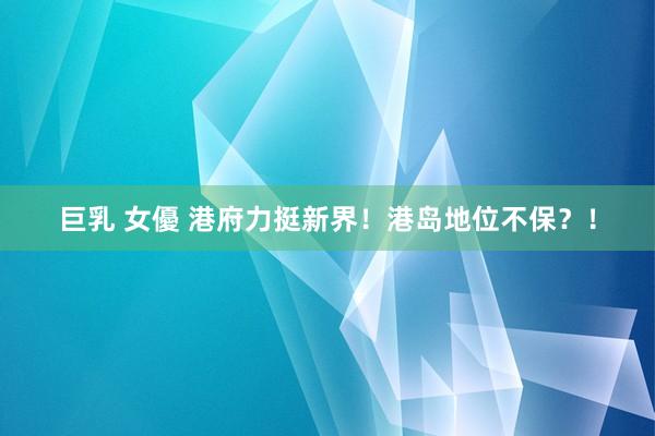 巨乳 女優 港府力挺新界！港岛地位不保？！