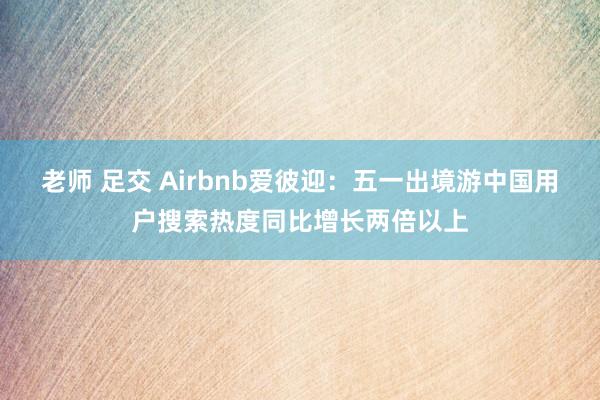 老师 足交 Airbnb爱彼迎：五一出境游中国用户搜索热度同比增长两倍以上