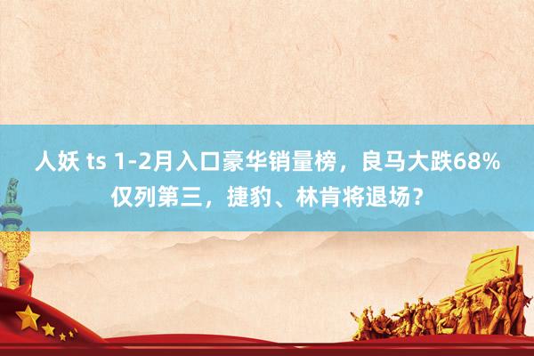 人妖 ts 1-2月入口豪华销量榜，良马大跌68%仅列第三，捷豹、林肯将退场？