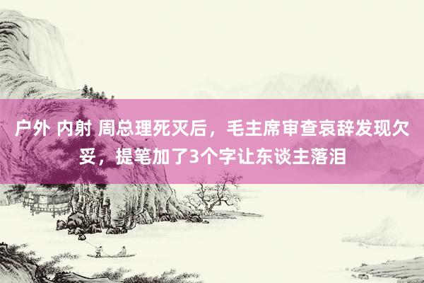 户外 内射 周总理死灭后，毛主席审查哀辞发现欠妥，提笔加了3个字让东谈主落泪