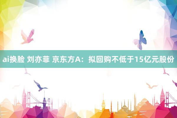 ai换脸 刘亦菲 京东方A：拟回购不低于15亿元股份
