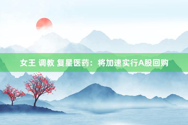 女王 调教 复星医药：将加速实行A股回购