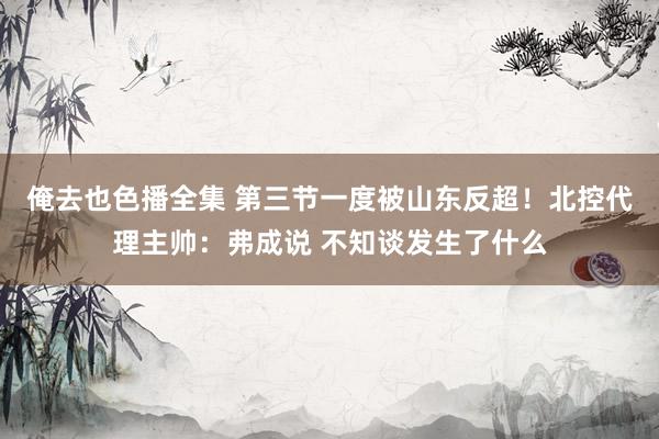 俺去也色播全集 第三节一度被山东反超！北控代理主帅：弗成说 不知谈发生了什么