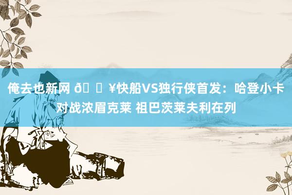 俺去也新网 🔥快船VS独行侠首发：哈登小卡对战浓眉克莱 祖巴茨莱夫利在列