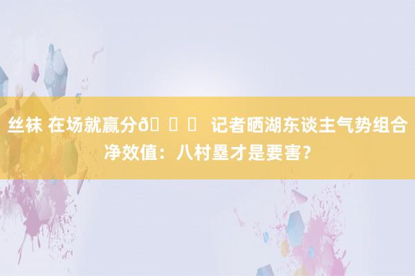 丝袜 在场就赢分😁 记者晒湖东谈主气势组合净效值：八村塁才是要害？