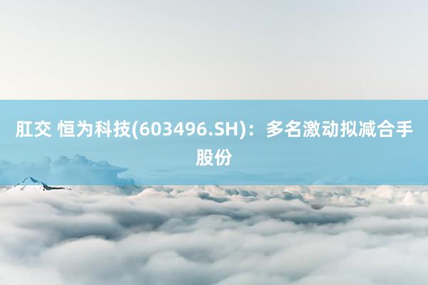 肛交 恒为科技(603496.SH)：多名激动拟减合手股份