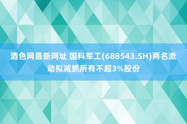 酒色网最新网址 国科军工(688543.SH)两名激动拟减抓所有不超3%股份