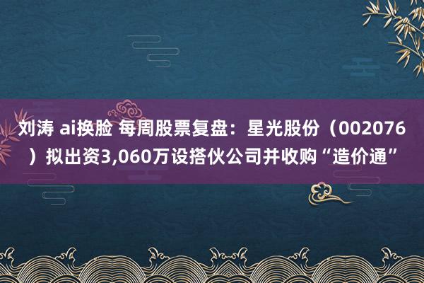 刘涛 ai换脸 每周股票复盘：星光股份（002076）拟出资3，060万设搭伙公司并收购“造价通”